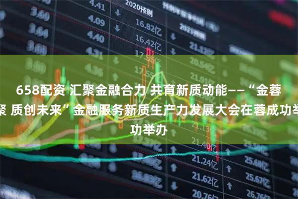 658配资 汇聚金融合力 共育新质动能——“金蓉汇聚 质创未来”金融服务新质生产力发展大会在蓉成功举办