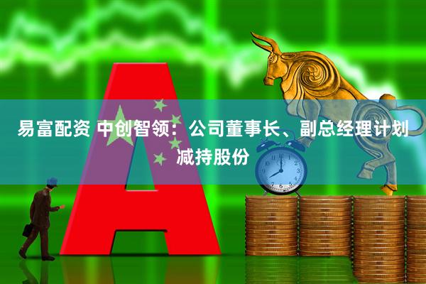 易富配资 中创智领：公司董事长、副总经理计划减持股份