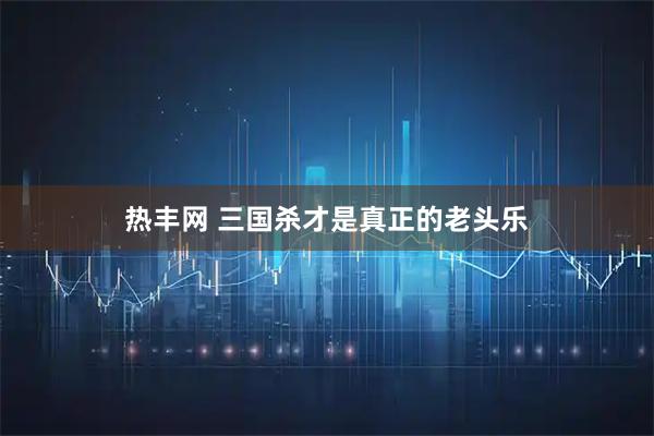 热丰网 三国杀才是真正的老头乐