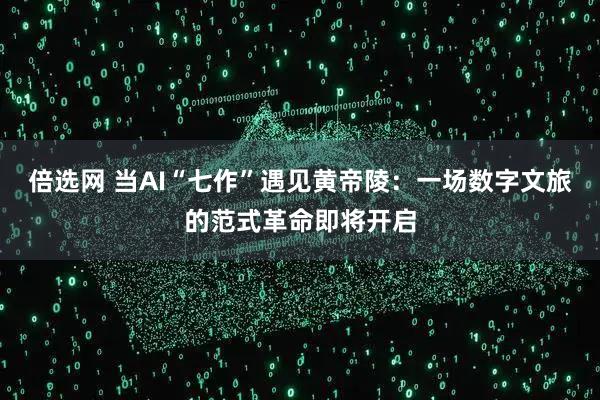 倍选网 当AI“七作”遇见黄帝陵：一场数字文旅的范式革命即将开启