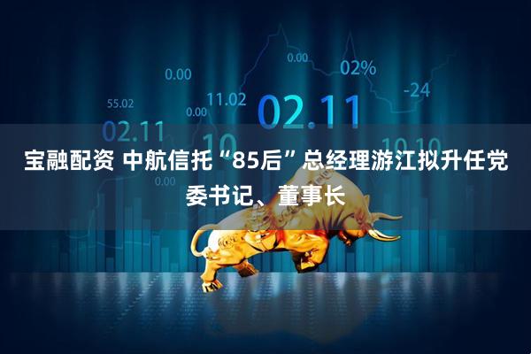 宝融配资 中航信托“85后”总经理游江拟升任党委书记、董事长