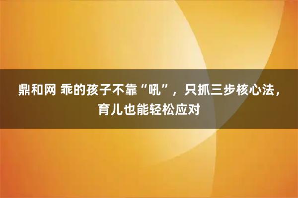 鼎和网 乖的孩子不靠“吼”，只抓三步核心法，育儿也能轻松应对