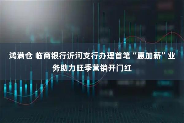 鸿满仓 临商银行沂河支行办理首笔“惠加薪”业务助力旺季营销开门红
