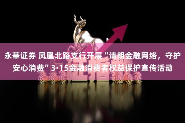 永華证券 凤凰北路支行开展“清朗金融网络，守护安心消费”3·15金融消费者权益保护宣传活动