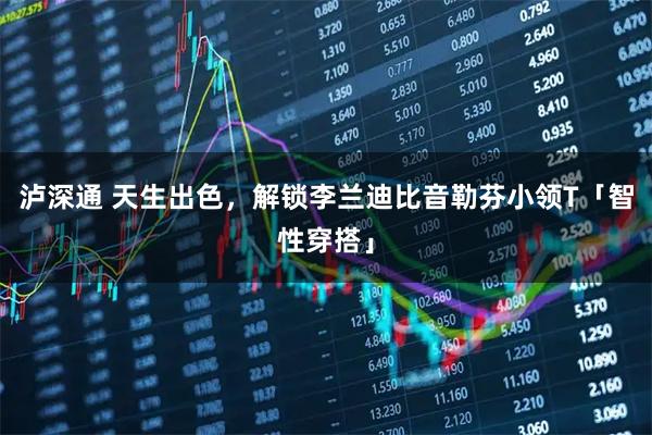 泸深通 天生出色，解锁李兰迪比音勒芬小领T「智性穿搭」