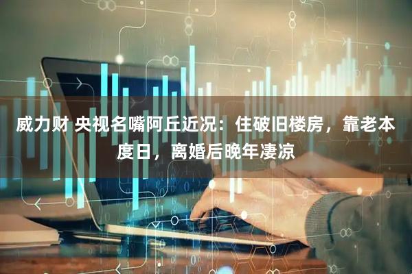 威力财 央视名嘴阿丘近况：住破旧楼房，靠老本度日，离婚后晚年凄凉