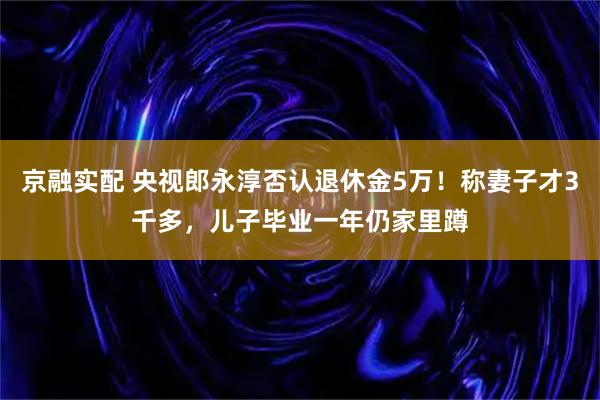 京融实配 央视郎永淳否认退休金5万！称妻子才3千多，儿子毕业一年仍家里蹲