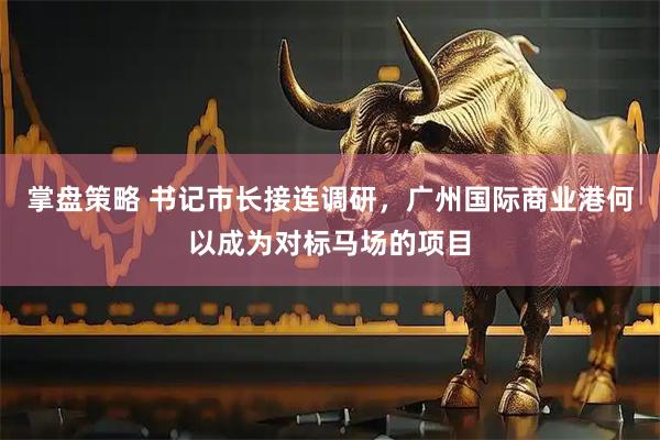 掌盘策略 书记市长接连调研，广州国际商业港何以成为对标马场的项目