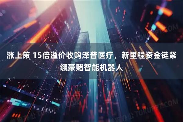 涨上策 15倍溢价收购泽普医疗，新里程资金链紧绷豪赌智能机器人